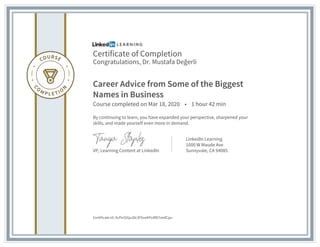 Certificate of Completion
Congratulations, Dr. Mustafa Değerli
Career Advice from Some of the Biggest
Names in Business
Course completed on Mar 18, 2020 • 1 hour 42 min
By continuing to learn, you have expanded your perspective, sharpened your
skills, and made yourself even more in demand.
VP, Learning Content at LinkedIn
LinkedIn Learning
1000 W Maude Ave
Sunnyvale, CA 94085
Certificate Id: AcPe1E6pJDc3FXuxKPuMD7vedCpu
 