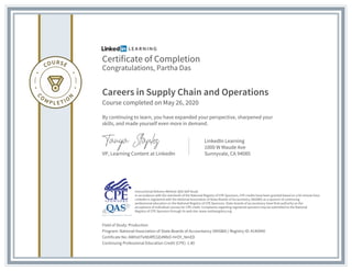 Certificate of Completion
Congratulations, Partha Das
Careers in Supply Chain and Operations
Course completed on May 26, 2020
By continuing to learn, you have expanded your perspective, sharpened your
skills, and made yourself even more in demand.
VP, Learning Content at LinkedIn
LinkedIn Learning
1000 W Maude Ave
Sunnyvale, CA 94085
Field of Study: Production
Program: National Association of State Boards of Accountancy (NASBA) | Registry ID: #140940
Certificate No: AWHz0TeNbRfCGEdMbO-HrOY_NmED
Continuing Professional Education Credit (CPE): 1.40
Instructional Delivery Method: QAS Self Study
In accordance with the standards of the National Registry of CPE Sponsors, CPE credits have been granted based on a 50-minute hour.
LinkedIn is registered with the National Association of State Boards of Accountancy (NASBA) as a sponsor of continuing
professional education on the National Registry of CPE Sponsors. State boards of accountancy have final authority on the
acceptance of individual courses for CPE credit. Complaints regarding registered sponsors may be submitted to the National
Registry of CPE Sponsors through its web site: www.nasbaregistry.org
 