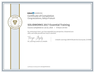 Certificate of Completion
Congratulations, Aditya Prakash
SOLIDWORKS 2017 Essential Training
Course completed on Jul 22, 2018 • 6 hours 10 min
By continuing to learn, you have expanded your perspective, sharpened your
skills, and made yourself even more in demand.
VP, Learning Content at LinkedIn
LinkedIn Learningr1000 W Maude AverSunnyvale, CA 94085
Certificate Id: AU3CyG-bh7-dIItr8QqPNhVN91b5
 