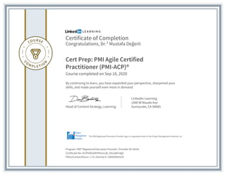Certificate of Completion
Congratulations, Dr.² Mustafa Değerli
Cert Prep: PMI Agile Certified
Practitioner (PMI-ACP)®
Course completed on Sep 18, 2020
By continuing to learn, you have expanded your perspective, sharpened your
skills, and made yourself even more in demand.
Head of Content Strategy, Learning
LinkedIn Learning
1000 W Maude Ave
Sunnyvale, CA 94085
Program: PMI® Registered Education Provider | Provider ID: #4101
Certificate No: AcYFk9OoVkPMmoxJB_OGnp8hx4g0
PDUs/ContactHours: 1.75 | Activity #: 100020003533
The PMI Registered Education Provider logo is a registered mark of the Project Management Institute, Inc.
 
