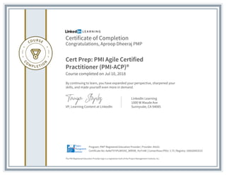 Certificate of Completion
Congratulations, Aproop Dheeraj PMP
Cert Prep: PMI Agile Certified
Practitioner (PMI-ACP)®
Course completed on Jul 10, 2018
By continuing to learn, you have expanded your perspective, sharpened your
skills, and made yourself even more in demand.
VP, Learning Content at LinkedIn
LinkedIn Learning
1000 W Maude Ave
Sunnyvale, CA 94085
The PMI Registered Education Provider logo is a registered mark of the Project Management Institute, Inc.
Certificate No: AaNeT97IPLWX5hE_WfDVB_YtcFmW | Contacthour/PDU: 1.75 | Registry: 100020003533
Program: PMI® Registered Education Provider | Provider: #4101
 