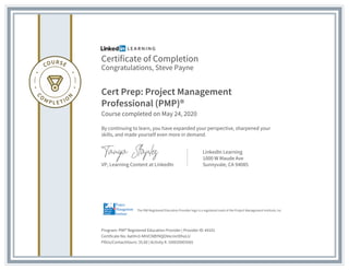 Certificate of Completion
Congratulations, Steve Payne
Cert Prep: Project Management
Professional (PMP)®
Course completed on May 24, 2020
By continuing to learn, you have expanded your perspective, sharpened your
skills, and made yourself even more in demand.
VP, Learning Content at LinkedIn
LinkedIn Learning
1000 W Maude Ave
Sunnyvale, CA 94085
Program: PMI® Registered Education Provider | Provider ID: #4101
Certificate No: AatHn3-NhVCNBYNQOVecmrIDhoLU
PDUs/ContactHours: 35.00 | Activity #: 100020003565
The PMI Registered Education Provider logo is a registered mark of the Project Management Institute, Inc.
 