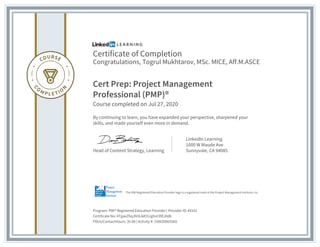 Certificate of Completion
Congratulations, Togrul Mukhtarov, MSc. MICE, Aff.M.ASCE
Cert Prep: Project Management
Professional (PMP)®
Course completed on Jul 27, 2020
By continuing to learn, you have expanded your perspective, sharpened your
skills, and made yourself even more in demand.
Head of Content Strategy, Learning
LinkedIn Learning
1000 W Maude Ave
Sunnyvale, CA 94085
Program: PMI® Registered Education Provider | Provider ID: #4101
Certificate No: ATgaxZhqJhHLAA55Jghvt39EJ0d6
PDUs/ContactHours: 35.00 | Activity #: 100020003565
The PMI Registered Education Provider logo is a registered mark of the Project Management Institute, Inc.
 