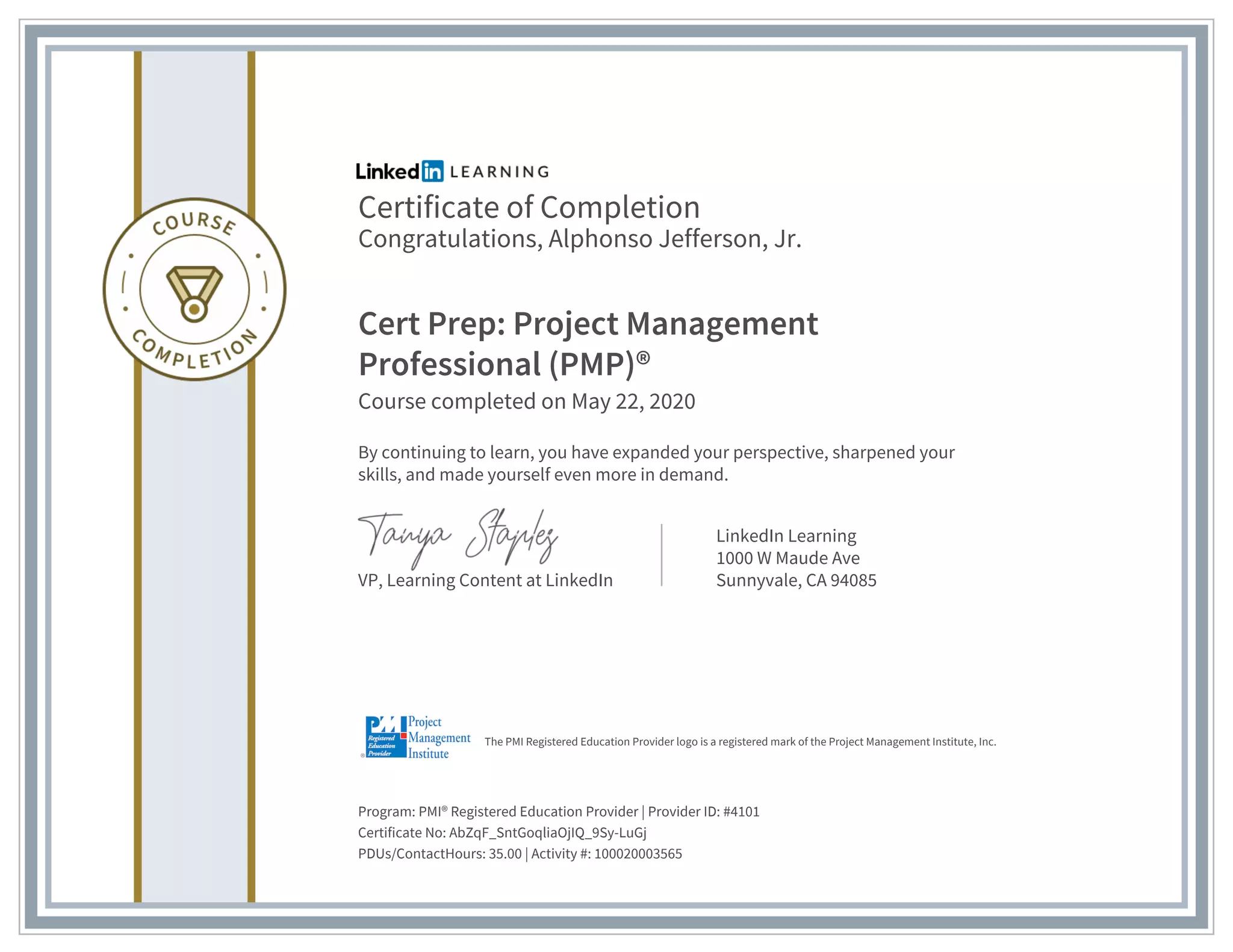Certificate of Completion
Congratulations, Alphonso Jefferson, Jr.
Cert Prep: Project Management
Professional (PMP)®
Course completed on May 22, 2020
By continuing to learn, you have expanded your perspective, sharpened your
skills, and made yourself even more in demand.
VP, Learning Content at LinkedIn
LinkedIn Learning
1000 W Maude Ave
Sunnyvale, CA 94085
Program: PMI® Registered Education Provider | Provider ID: #4101
Certificate No: AbZqF_SntGoqliaOjIQ_9Sy-LuGj
PDUs/ContactHours: 35.00 | Activity #: 100020003565
The PMI Registered Education Provider logo is a registered mark of the Project Management Institute, Inc.