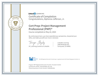 Certificate of Completion
Congratulations, Alphonso Jefferson, Jr.
Cert Prep: Project Management
Professional (PMP)®
Course completed on May 22, 2020
By continuing to learn, you have expanded your perspective, sharpened your
skills, and made yourself even more in demand.
VP, Learning Content at LinkedIn
LinkedIn Learning
1000 W Maude Ave
Sunnyvale, CA 94085
Program: PMI® Registered Education Provider | Provider ID: #4101
Certificate No: AbZqF_SntGoqliaOjIQ_9Sy-LuGj
PDUs/ContactHours: 35.00 | Activity #: 100020003565
The PMI Registered Education Provider logo is a registered mark of the Project Management Institute, Inc.
 
