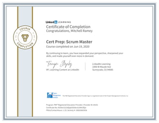 Certificate of Completion
Congratulations, Mitchell Ramey
Cert Prep: Scrum Master
Course completed on Jun 19, 2020
By continuing to learn, you have expanded your perspective, sharpened your
skills, and made yourself even more in demand.
VP, Learning Content at LinkedIn
LinkedIn Learning
1000 W Maude Ave
Sunnyvale, CA 94085
Program: PMI® Registered Education Provider | Provider ID: #4101
Certificate No: AS3bsVJlLSdQqbS5DdeJG3AKUfQU
PDUs/ContactHours: 1.25 | Activity #: 100020003936
The PMI Registered Education Provider logo is a registered mark of the Project Management Institute, Inc.
 