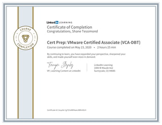 Certificate of Completion
Congratulations, Shane Tessimond
Cert Prep: VMware Certified Associate (VCA-DBT)
Course completed on May 23, 2020 • 2 hours 25 min
By continuing to learn, you have expanded your perspective, sharpened your
skills, and made yourself even more in demand.
VP, Learning Content at LinkedIn
LinkedIn Learning
1000 W Maude Ave
Sunnyvale, CA 94085
Certificate Id: Acqu9x-Cg7IZralWI9wecdWhUOcH
 