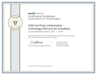 Certificate of Completion
Congratulations, Dr.² Mustafa Değerli
CISA Cert Prep: 3 Information
Technology Life Cycle for IS Auditors
Course completed on Sep 21, 2020 • 34 min
By continuing to learn, you have expanded your perspective, sharpened your
skills, and made yourself even more in demand.
Head of Content Strategy, Learning
LinkedIn Learning
1000 W Maude Ave
Sunnyvale, CA 94085
Certificate Id: AYtho4YrGUvqLmBfCJb2hwnXJEMh
 