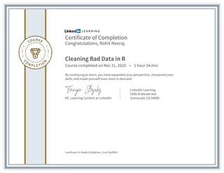Certificate of Completion
Congratulations, Rohit Neeraj
Cleaning Bad Data in R
Course completed on Mar 31, 2020 • 1 hour 54 min
By continuing to learn, you have expanded your perspective, sharpened your
skills, and made yourself even more in demand.
VP, Learning Content at LinkedIn
LinkedIn Learning
1000 W Maude Ave
Sunnyvale, CA 94085
Certificate Id: AbaML2EAyBpHia_31xyCRaIIfR8J
 
