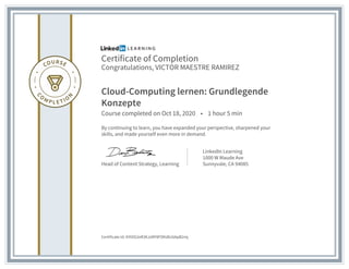 Certificate of Completion
Congratulations, VICTOR MAESTRE RAMIREZ
Cloud-Computing lernen: Grundlegende
Konzepte
Course completed on Oct 18, 2020 • 1 hour 5 min
By continuing to learn, you have expanded your perspective, sharpened your
skills, and made yourself even more in demand.
Head of Content Strategy, Learning
LinkedIn Learning
1000 W Maude Ave
Sunnyvale, CA 94085
Certificate Id: AYtOG2eR3KJzMY8FDKdb16ApB2mj
 