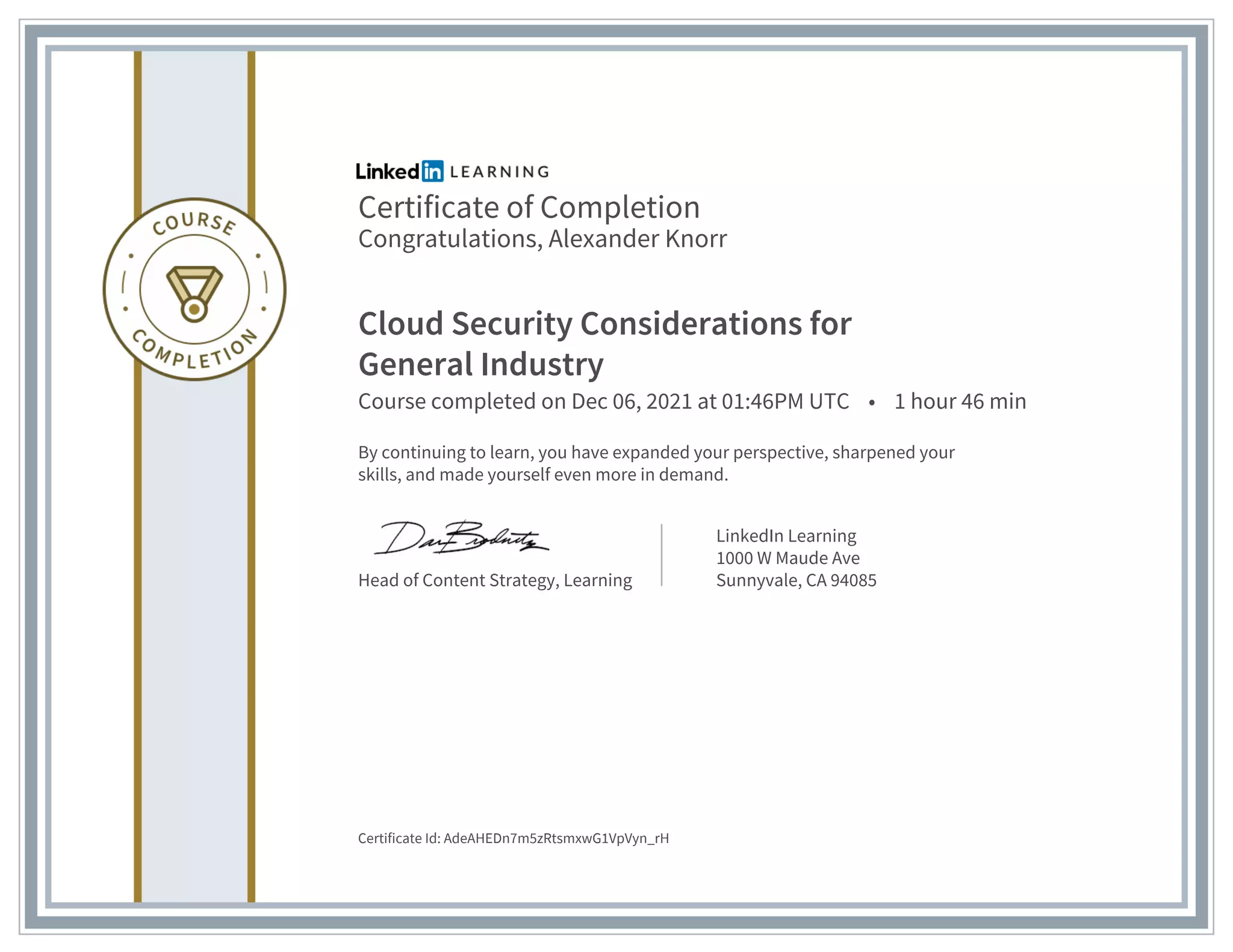Certificate of Completion
Congratulations, Alexander Knorr
Cloud Security Considerations for
General Industry
Course completed on Dec 06, 2021 at 01:46PM UTC • 1 hour 46 min
By continuing to learn, you have expanded your perspective, sharpened your
skills, and made yourself even more in demand.
Head of Content Strategy, Learning
LinkedIn Learning
1000 W Maude Ave
Sunnyvale, CA 94085
Certificate Id: AdeAHEDn7m5zRtsmxwG1VpVyn_rH