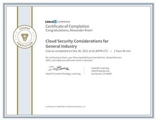 Certificate of Completion
Congratulations, Alexander Knorr
Cloud Security Considerations for
General Industry
Course completed on Dec 06, 2021 at 01:46PM UTC • 1 hour 46 min
By continuing to learn, you have expanded your perspective, sharpened your
skills, and made yourself even more in demand.
Head of Content Strategy, Learning
LinkedIn Learning
1000 W Maude Ave
Sunnyvale, CA 94085
Certificate Id: AdeAHEDn7m5zRtsmxwG1VpVyn_rH
 