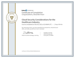 Certificate of Completion
Congratulations, Alexander Knorr
Cloud Security Considerations for the
Healthcare Industry
Course completed on Dec 06, 2021 at 10:46AM UTC • 1 hour 44 min
By continuing to learn, you have expanded your perspective, sharpened your
skills, and made yourself even more in demand.
Head of Content Strategy, Learning
LinkedIn Learning
1000 W Maude Ave
Sunnyvale, CA 94085
Certificate Id: AVf3veLCOKdztKCIBdZ8pHG4uhvk
 