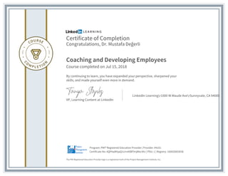 Certificate of Completion
Congratulations, Dr. Mustafa Değerli
Coaching and Developing Employees
Course completed on Jul 15, 2018
By continuing to learn, you have expanded your perspective, sharpened your
skills, and made yourself even more in demand.
VP, Learning Content at LinkedIn
LinkedIn Learningr1000 W Maude AverSunnyvale, CA 94085
The PMI Registered Education Provider logo is a registered mark of the Project Management Institute, Inc.
Certificate No: AQPAqMhjaQ1cirnAXBFVnjWec99J | PDU: 1 | Registry: 100020003036
Program: PMI® Registered Education Provider | Provider: #4101
 