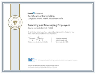 Certificate of Completion
Congratulations, Juan Carlos Díaz García
Coaching and Developing Employees
Course completed on Feb 7, 2019
By continuing to learn, you have expanded your perspective, sharpened your
skills, and made yourself even more in demand.
VP, Learning Content at LinkedIn
LinkedIn Learning
1000 W Maude Ave
Sunnyvale, CA 94085
Program: PMI® Registered Education Provider | Provider ID: #4101
Certificate No: AUsZqnacVU6zXLzICQ7mZ6XV31zc | PDU: 1.00
The PMI Registered Education Provider logo is a registered mark of the Project Management Institute, Inc.
 