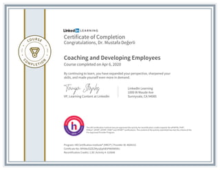 Certificate of Completion
Congratulations, Dr. Mustafa Değerli
Coaching and Developing Employees
Course completed on Apr 6, 2020
By continuing to learn, you have expanded your perspective, sharpened your
skills, and made yourself even more in demand.
VP, Learning Content at LinkedIn
LinkedIn Learning
1000 W Maude Ave
Sunnyvale, CA 94085
Program: HR Certification Institute® (HRCI®) | Provider ID: #604152
Certificate No: AfHV8xSSZEZMynjbphB5PM09MXMJ
Recertification Credits: 1.00 | Activity #: 510648
The HR Certification Institute has pre-approved this activity for recertification credits towards the aPHRTM, PHR®,
PHRca®, SPHR®, GPHR®, PHRi™ and SPHRi™ certifications. The content of the activity submitted has met the criteria of the
Pre-Approved Provider Program.
 