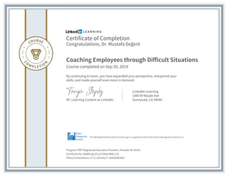 Certificate of Completion
Congratulations, Dr. Mustafa Değerli
Coaching Employees through Difficult Situations
Course completed on Sep 20, 2019
By continuing to learn, you have expanded your perspective, sharpened your
skills, and made yourself even more in demand.
VP, Learning Content at LinkedIn
LinkedIn Learning
1000 W Maude Ave
Sunnyvale, CA 94085
Program: PMI® Registered Education Provider | Provider ID: #4101
Certificate No: AeBRicxjnvCLq7rHdyInR6fcc23j
PDUs/ContactHours: 0.75 | Activity #: 100020003607
The PMI Registered Education Provider logo is a registered mark of the Project Management Institute, Inc.
 
