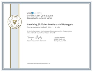 Certificate of Completion
Congratulations, karim wahed
Coaching Skills for Leaders and Managers
Course completed on Feb 7, 2020 • 34 min
By continuing to learn, you have expanded your perspective, sharpened your
skills, and made yourself even more in demand.
VP, Learning Content at LinkedIn
LinkedIn Learning
1000 W Maude Ave
Sunnyvale, CA 94085
Certificate Id: ARgYGl8W1tDNFf3ppsqQHRnlcETB
 