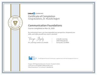 Certificate of Completion
Congratulations, Dr. Mustafa Değerli
Communication Foundations
Course completed on Mar 16, 2020
By continuing to learn, you have expanded your perspective, sharpened your
skills, and made yourself even more in demand.
VP, Learning Content at LinkedIn
LinkedIn Learning
1000 W Maude Ave
Sunnyvale, CA 94085
Program: PMI® Registered Education Provider | Provider ID: #4101
Certificate No: ASivSgZ89lM-CjMWbeZCDMhu2rmA
PDUs/ContactHours: 1.25 | Activity #: 100020003756
The PMI Registered Education Provider logo is a registered mark of the Project Management Institute, Inc.
 