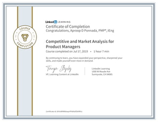 Certificate of Completion
Congratulations, Aproop D Ponnada, PMP®, IEng
Competitive and Market Analysis for
Product Managers
Course completed on Jul 17, 2019 • 1 hour 7 min
By continuing to learn, you have expanded your perspective, sharpened your
skills, and made yourself even more in demand.
VP, Learning Content at LinkedIn
LinkedIn Learning
1000 W Maude Ave
Sunnyvale, CA 94085
Certificate Id: AfrVxB9WbbwprIPA6fallZkkfM1z
 
