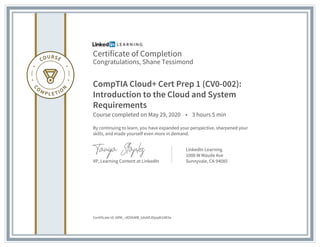 Certificate of Completion
Congratulations, Shane Tessimond
CompTIA Cloud+ Cert Prep 1 (CV0-002):
Introduction to the Cloud and System
Requirements
Course completed on May 29, 2020 • 3 hours 5 min
By continuing to learn, you have expanded your perspective, sharpened your
skills, and made yourself even more in demand.
VP, Learning Content at LinkedIn
LinkedIn Learning
1000 W Maude Ave
Sunnyvale, CA 94085
Certificate Id: ARM_-dOVkMB_tdoNfJDpq8t1Ml3e
 