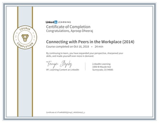Certificate of Completion
Congratulations, Aproop Dheeraj
Connecting with Peers in the Workplace (2014)
Course completed on Oct 16, 2018 • 24 min
By continuing to learn, you have expanded your perspective, sharpened your
skills, and made yourself even more in demand.
VP, Learning Content at LinkedIn
LinkedIn Learning
1000 W Maude Ave
Sunnyvale, CA 94085
Certificate Id: ATwMld89SQ2mpZ_4AXtiDsHpCj_s
 