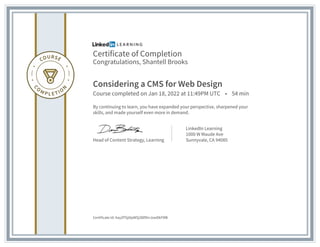 Certificate of Completion
Congratulations, Shantell Brooks
Considering a CMS for Web Design
Course completed on Jan 18, 2022 at 11:49PM UTC • 54 min
By continuing to learn, you have expanded your perspective, sharpened your
skills, and made yourself even more in demand.
Head of Content Strategy, Learning
LinkedIn Learning
1000 W Maude Ave
Sunnyvale, CA 94085
Certificate Id: AayZPSji0pWSj38lfDrrJxwDkFMB
 