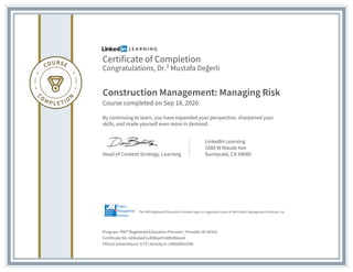 Certificate of Completion
Congratulations, Dr.² Mustafa Değerli
Construction Management: Managing Risk
Course completed on Sep 18, 2020
By continuing to learn, you have expanded your perspective, sharpened your
skills, and made yourself even more in demand.
Head of Content Strategy, Learning
LinkedIn Learning
1000 W Maude Ave
Sunnyvale, CA 94085
Program: PMI® Registered Education Provider | Provider ID: #4101
Certificate No: AX8ndasFyvEl8IqxtYnMfv9bksoV
PDUs/ContactHours: 0.75 | Activity #: 100020003398
The PMI Registered Education Provider logo is a registered mark of the Project Management Institute, Inc.
 