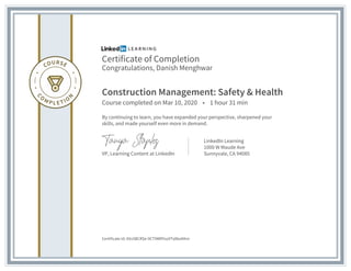 Certificate of Completion
Congratulations, Danish Menghwar
Construction Management: Safety & Health
Course completed on Mar 10, 2020 • 1 hour 31 min
By continuing to learn, you have expanded your perspective, sharpened your
skills, and made yourself even more in demand.
VP, Learning Content at LinkedIn
LinkedIn Learning
1000 W Maude Ave
Sunnyvale, CA 94085
Certificate Id: AXv5BCRSe-9CT9WRYso9Ts8boKKm
 
