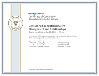 Certificate of Completion
Congratulations, Kushal Gaikwad
Consulting Foundations: Client
Management and Relationships
Course completed on Jun 17, 2019 • 44 min
By continuing to learn, you have expanded your perspective, sharpened your
skills, and made yourself even more in demand.
VP, Learning Content at LinkedIn
LinkedIn Learning
1000 W Maude Ave
Sunnyvale, CA 94085
Certificate Id: AV4WSGqly6WTrzuOqe0aAgpihUA4
 