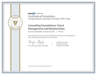 Certificate of Completion
Congratulations, Aproop D Ponnada, PMP®, IEng
Consulting Foundations: Client
Management and Relationships
Course completed on Sep 24, 2019 • 44 min
By continuing to learn, you have expanded your perspective, sharpened your
skills, and made yourself even more in demand.
VP, Learning Content at LinkedIn
LinkedIn Learning
1000 W Maude Ave
Sunnyvale, CA 94085
Certificate Id: Aam335nJ5q4szZInVxFpiEcMU-8B
 