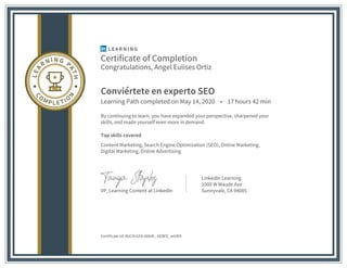 Certificate of Completion
Congratulations, Angel Eulises Ortiz
Conviértete en experto SEO
Learning Path completed on May 14, 2020 • 17 hours 42 min
By continuing to learn, you have expanded your perspective, sharpened your
skills, and made yourself even more in demand.
Top skills covered
Content Marketing, Search Engine Optimization (SEO), Online Marketing,
Digital Marketing, Online Advertising
VP, Learning Content at LinkedIn
LinkedIn Learning
1000 W Maude Ave
Sunnyvale, CA 94085
Certificate Id: AbCifn5AS-486df_-hEBFE_wtdEK
 