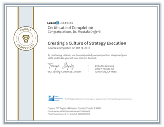 Certificate of Completion
Congratulations, Dr. Mustafa Değerli
Creating a Culture of Strategy Execution
Course completed on Oct 3, 2019
By continuing to learn, you have expanded your perspective, sharpened your
skills, and made yourself even more in demand.
VP, Learning Content at LinkedIn
LinkedIn Learning
1000 W Maude Ave
Sunnyvale, CA 94085
Program: PMI® Registered Education Provider | Provider ID: #4101
Certificate No: AX7MOJv6pXNdnSemB93Y2BnEUjK9
PDUs/ContactHours: 0.75 | Activity #: 100020003438
The PMI Registered Education Provider logo is a registered mark of the Project Management Institute, Inc.
 