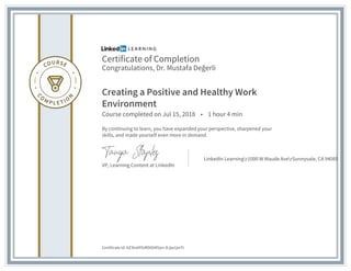 Certificate of Completion
Congratulations, Dr. Mustafa Değerli
Creating a Positive and Healthy Work
Environment
Course completed on Jul 15, 2018 • 1 hour 4 min
By continuing to learn, you have expanded your perspective, sharpened your
skills, and made yourself even more in demand.
VP, Learning Content at LinkedIn
LinkedIn Learningr1000 W Maude AverSunnyvale, CA 94085
Certificate Id: AZ3tn6PlURD004f2pn-DJjw1jwTt
 