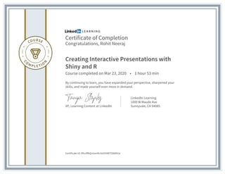 Certificate of Completion
Congratulations, Rohit Neeraj
Creating Interactive Presentations with
Shiny and R
Course completed on Mar 23, 2020 • 1 hour 53 min
By continuing to learn, you have expanded your perspective, sharpened your
skills, and made yourself even more in demand.
VP, Learning Content at LinkedIn
LinkedIn Learning
1000 W Maude Ave
Sunnyvale, CA 94085
Certificate Id: Afiu3RkQvIzvoNn5e5h0WTO8dNUa
 