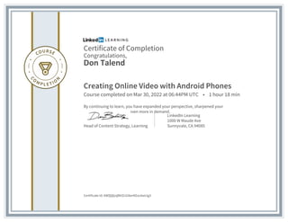 Certificate of Completion
Congratulations,
Don Talend
Creating Online Video with Android Phones
Course completed on Mar 30, 2022 at 06:44PM UTC • 1 hour 18 min
By continuing to learn, you have expanded your perspective, sharpened your
skills, and made yourself even more in demand.
Head of Content Strategy, Learning
LinkedIn Learning
1000 W Maude Ave
Sunnyvale, CA 94085
Certificate Id: AWQQljnjBhlZcGI6erKEoc6wLtg3
 