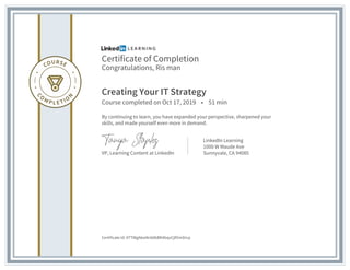 Certificate of Completion
Congratulations, Ris man
Creating Your IT Strategy
Course completed on Oct 17, 2019 • 51 min
By continuing to learn, you have expanded your perspective, sharpened your
skills, and made yourself even more in demand.
VP, Learning Content at LinkedIn
LinkedIn Learning
1000 W Maude Ave
Sunnyvale, CA 94085
Certificate Id: ATTWgA6wNnb0bBK4bqvCjR5mDrcp
 
