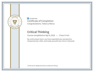 Certificate of Completion
Congratulations, Tobia La Marca
Critical Thinking
Course completed on Apr 8, 2018 • 1 hour 6 min
By continuing to learn, you have expanded your perspective,
sharpened your skills, and made yourself even more in demand.
Certificate Id: ARq8pmDJe2Ewrcm2hQxJKm7MZisg
 