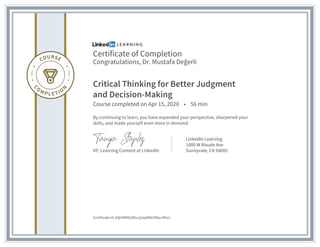 Certificate of Completion
Congratulations, Dr. Mustafa Değerli
Critical Thinking for Better Judgment
and Decision-Making
Course completed on Apr 15, 2020 • 56 min
By continuing to learn, you have expanded your perspective, sharpened your
skills, and made yourself even more in demand.
VP, Learning Content at LinkedIn
LinkedIn Learning
1000 W Maude Ave
Sunnyvale, CA 94085
Certificate Id: AQrNM9GdlVuJj3qxMDcOfozJ4Fu1
 