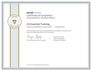 Certificate of Completion
Congratulations, Shubham Sidana
C# Essential Training
Course completed on Jun 30, 2018 • 5 hours 0 min
By continuing to learn, you have expanded your perspective, sharpened your
skills, and made yourself even more in demand.
VP, Learning Content at LinkedIn
LinkedIn Learning
1000 W Maude Ave
Sunnyvale, CA 94085
Certificate Id: AfOPuVNuWVURU5Z97k9bl14y6Ivj
 
