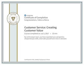 Certificate of Completion
Congratulations, Tobia La Marca
Customer Service: Creating
Customer Value
Course completed on Jul 3, 2017 • 33 min
By continuing to learn, you have expanded your perspective,
sharpened your skills, and made yourself even more in demand.
Certificate Id: ATdC_Rtt4bzT7yCCqLwLx7z7hc0n
 