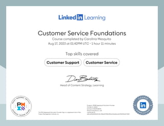 Customer Service Foundations
Course completed by Carolina Mesquita
Aug 17, 2023 at 01:42PM UTC 1 hour 11 minutes
•
Top skills covered
Customer Support Customer Service
The PMI Registered Education Provider logo is a registered mark of the
Project Management Institute, Inc.
Program: PMI® Registered Education Provider
Provider ID: #4101
Activity #: 4101APQWOE
PDUs/ContactHours: 1.00
Certificate ID:
e82cd44d0f209e37cf2c7f36bdf778f314f9ae763a66ac1b27f02491e0771fb9
The PMI Registered Education Provider logo is a registered mark of the
Project Management Institute, Inc.
Program: PMI® Registered Education Provider
Provider ID: #4101
Activity #: 4101APQWOE
PDUs/ContactHours: 1.00
Certificate ID:
e82cd44d0f209e37cf2c7f36bdf778f314f9ae763a66ac1b27f02491e0771fb9
Head of Content Strategy, Learning
Customer Service Foundations
Course completed by Carolina Mesquita
Aug 17, 2023 at 01:42PM UTC 1 hour 11 minutes
•
Top skills covered
Customer Support Customer Service
The PMI Registered Education Provider logo is a registered mark of the
Project Management Institute, Inc.
Program: PMI® Registered Education Provider
Provider ID: #4101
Activity #: 4101APQWOE
PDUs/ContactHours: 1.00
Certificate ID:
e82cd44d0f209e37cf2c7f36bdf778f314f9ae763a66ac1b27f02491e0771fb9
The PMI Registered Education Provider logo is a registered mark of the
Project Management Institute, Inc.
Program: PMI® Registered Education Provider
Provider ID: #4101
Activity #: 4101APQWOE
PDUs/ContactHours: 1.00
Certificate ID:
e82cd44d0f209e37cf2c7f36bdf778f314f9ae763a66ac1b27f02491e0771fb9
Head of Content Strategy, Learning
 