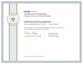 Certificate of Completion
Congratulations, Dr. Mustafa Değerli
Cybersecurity Foundations
Course completed on Oct 3, 2019 • 2 hours 26 min
By continuing to learn, you have expanded your perspective, sharpened your
skills, and made yourself even more in demand.
VP, Learning Content at LinkedIn
LinkedIn Learning
1000 W Maude Ave
Sunnyvale, CA 94085
Certificate Id: ATQPLH2ka-H4rFeZHG29IjHH3bdm
 