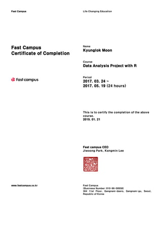 Fast Campus Life Changing Education
Fast Campus
Certificate of Completion
Name
Kyunglok Moon
Course
Data Analysis Project with R
Period
2017. 03. 24 ~
2017. 05. 19 (24 hours)
This is to certify the completion of the above
course.
2019. 01. 21
Fast campus CEO
Jiwoong Park, Kangmin Lee
www.fastcampus.co.kr Fast Campus
(Business Number: 810-86-00658)
364 11st Floor, Gangnam-daero, Gangnam-gu, Seoul,
Republic of Korea
 