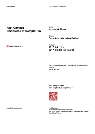 Fast Campus Life Changing Education
Fast Campus
Certificate of Completion
Name
Kyunglok Moon
Course
Data Analysis using Python
Period
2017. 05. 12 ~
2017. 06. 30 (32 hours)
This is to certify the completion of the above
course.
2019. 01. 21
Fast campus CEO
Jiwoong Park, Kangmin Lee
www.fastcampus.co.kr Fast Campus
(Business Number: 810-86-00658)
364 11st Floor, Gangnam-daero, Gangnam-gu, Seoul,
Republic of Korea
 