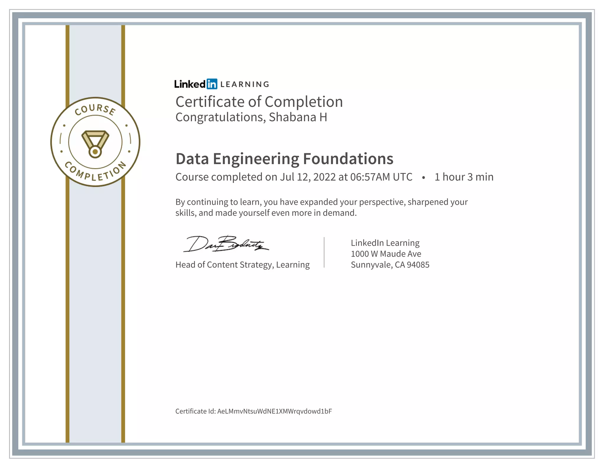Certificate of Completion
Congratulations, Shabana H
Data Engineering Foundations
Course completed on Jul 12, 2022 at 06:57AM UTC • 1 hour 3 min
By continuing to learn, you have expanded your perspective, sharpened your
skills, and made yourself even more in demand.
Head of Content Strategy, Learning
LinkedIn Learning
1000 W Maude Ave
Sunnyvale, CA 94085
Certificate Id: AeLMmvNtsuWdNE1XMWrqvdowd1bF