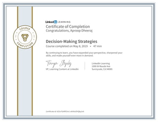 Certificate of Completion
Congratulations, Aproop Dheeraj
Decision-Making Strategies
Course completed on May 8, 2019 • 47 min
By continuing to learn, you have expanded your perspective, sharpened your
skills, and made yourself even more in demand.
VP, Learning Content at LinkedIn
LinkedIn Learning
1000 W Maude Ave
Sunnyvale, CA 94085
Certificate Id: AZ3s7OzRlFZm1-obVXoIZHQ6y2vA
 