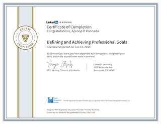 Certificate of Completion
Congratulations, Aproop D Ponnada
Defining and Achieving Professional Goals
Course completed on Jun 22, 2019
By continuing to learn, you have expanded your perspective, sharpened your
skills, and made yourself even more in demand.
VP, Learning Content at LinkedIn
LinkedIn Learning
1000 W Maude Ave
Sunnyvale, CA 94085
Program: PMI® Registered Education Provider | Provider ID: #4101
Certificate No: AXWRy9Z-Rhcqj0RBitWdlZdJPbzo | PDU: 0.50
The PMI Registered Education Provider logo is a registered mark of the Project Management Institute, Inc.
 