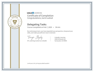 Certificate of Completion
Congratulations, karim wahed
Delegating Tasks
Course completed on Feb 7, 2020 • 34 min
By continuing to learn, you have expanded your perspective, sharpened your
skills, and made yourself even more in demand.
VP, Learning Content at LinkedIn
LinkedIn Learning
1000 W Maude Ave
Sunnyvale, CA 94085
Certificate Id: AY5_bbTHg3v6yJD8efC4xyk8lSnl
 