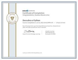 Certificate of Completion
Congratulations, Gustavo Novais Lima
Descubra o Python
Course completed on Jul 10, 2022 at 06:24PM UTC • 2 hours 14 min
By continuing to learn, you have expanded your perspective, sharpened your
skills, and made yourself even more in demand.
Head of Content Strategy, Learning
LinkedIn Learning
1000 W Maude Ave
Sunnyvale, CA 94085
Certificate Id: AR9H0rJPHM7iVNyZ0keMEqfa_KS0
 